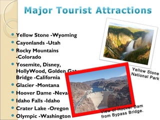  Yellow Stone -Wyoming
 Cayonlands -Utah
 Rocky Mountains
-Colorado
 Yosemite, Disney,
HollyWood, Golden Gate
Bridge -California
 Glacier -Montana
 Hoover Dame -Nevada
 Idaho Falls -Idaho
 Crater Lake -Oregon
 Olympic -Washington
Yellow StoneNational Park
View of Hoover Dam
from Bypass Bridge.
 