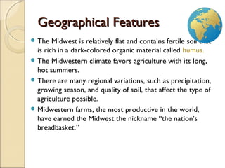 3
Geographical FeaturesGeographical Features
 The Midwest is relatively flat and contains fertile soil that
is rich in a dark-colored organic material called humus.
 The Midwestern climate favors agriculture with its long,
hot summers.
 There are many regional variations, such as precipitation,
growing season, and quality of soil, that affect the type of
agriculture possible.
 Midwestern farms, the most productive in the world,
have earned the Midwest the nickname “the nation’s
breadbasket.”
 
