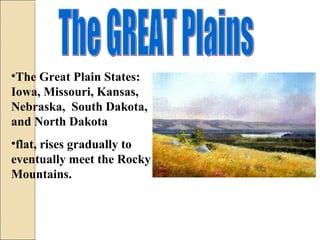 •The Great Plain States:
Iowa, Missouri, Kansas,
Nebraska, South Dakota,
and North Dakota
•flat, rises gradually to
eventually meet the Rocky
Mountains.
 