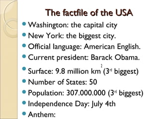 The factfile of the USAThe factfile of the USA
Washington: the capital city
New York: the biggest city.
Official language: American English.
Current president: Barack Obama.
Surface: 9.8 million km
2
(3rd
biggest)
Number of States: 50
Population: 307.000.000 (3rd
biggest)
Independence Day: July 4th
Anthem:
 