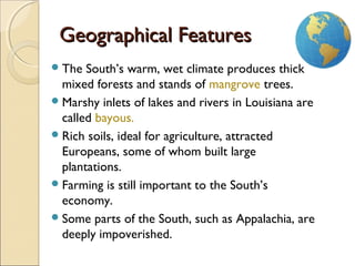 2
Geographical FeaturesGeographical Features
The South’s warm, wet climate produces thick
mixed forests and stands of mangrove trees.
Marshy inlets of lakes and rivers in Louisiana are
called bayous.
Rich soils, ideal for agriculture, attracted
Europeans, some of whom built large
plantations.
Farming is still important to the South’s
economy.
Some parts of the South, such as Appalachia, are
deeply impoverished.
 