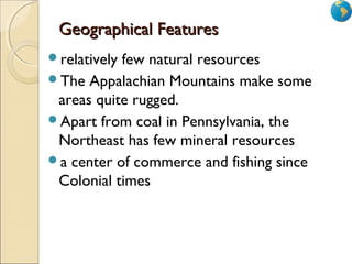 1
Geographical FeaturesGeographical Features
relatively few natural resources
The Appalachian Mountains make some
areas quite rugged.
Apart from coal in Pennsylvania, the
Northeast has few mineral resources
a center of commerce and fishing since
Colonial times
 