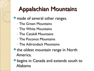 Appalachian MountainsAppalachian Mountains
made of several other ranges.
◦ The Green Mountains
◦ The White Mountains
◦ The Catskill Mountains
◦ The Poconos Mountains
◦ The Adirondack Mountains
the oldest mountain range in North
America.
begins in Canada and extends south to
Alabama
 