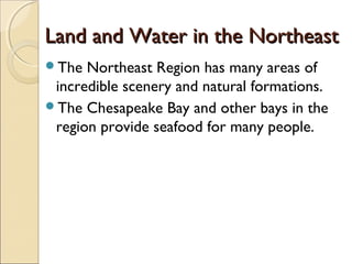 Land and Water in the NortheastLand and Water in the Northeast
The Northeast Region has many areas of
incredible scenery and natural formations.
The Chesapeake Bay and other bays in the
region provide seafood for many people.
 