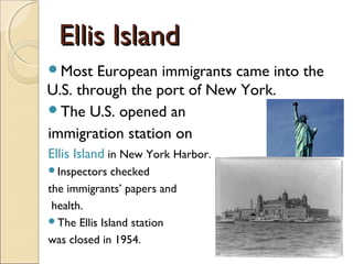 Ellis IslandEllis Island
Most European immigrants came into the
U.S. through the port of New York.
The U.S. opened an
immigration station on
Ellis Island in New York Harbor.
Inspectors checked
the immigrants’ papers and
health.
The Ellis Island station
was closed in 1954.
 