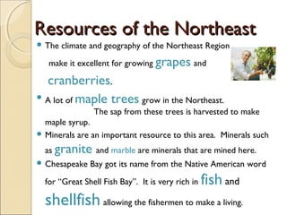 Resources of the NortheastResources of the Northeast
 The climate and geography of the Northeast Region
make it excellent for growing grapes and
cranberries.
 A lot of maple trees grow in the Northeast.
The sap from these trees is harvested to make
maple syrup.
 Minerals are an important resource to this area. Minerals such
as granite and marble are minerals that are mined here.
 Chesapeake Bay got its name from the Native American word
for “Great Shell Fish Bay”. It is very rich in fish and
shellfish allowing the fishermen to make a living.
 