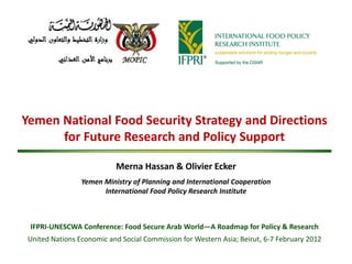 Yemen National Food Security Strategy and Directions
      for Future Research and Policy Support

                           Merna Hassan & Olivier Ecker
                 Yemen Ministry of Planning and International Cooperation
                       International Food Policy Research Institute



 IFPRI-UNESCWA Conference: Food Secure Arab World—A Roadmap for Policy & Research
 United Nations Economic and Social Commission for Western Asia; Beirut, 6-7 February 2012
 