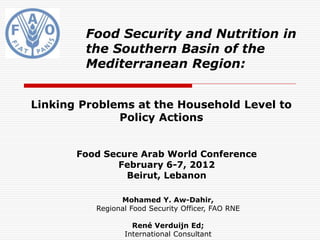 Food Security and Nutrition in
        the Southern Basin of the
        Mediterranean Region:


Linking Problems at the Household Level to
              Policy Actions


       Food Secure Arab World Conference
              February 6-7, 2012
                Beirut, Lebanon

                Mohamed Y. Aw-Dahir,
          Regional Food Security Officer, FAO RNE

                   René Verduijn Ed;
                 International Consultant
 