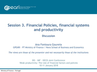 Ministry of Finance – Portugal
Session 3. Financial Policies, financial systems
and productivity
Discussion
BIS – IMF – OECD Joint Conference
Weak productivity: The role of financial factors and policies
10-11 January 2018
Ana Fontoura Gouveia
GPEARI – PT Ministry of Finance / Nova School of Business and Economics
The views are those of the presenter and not necessarily those of the institutions
 