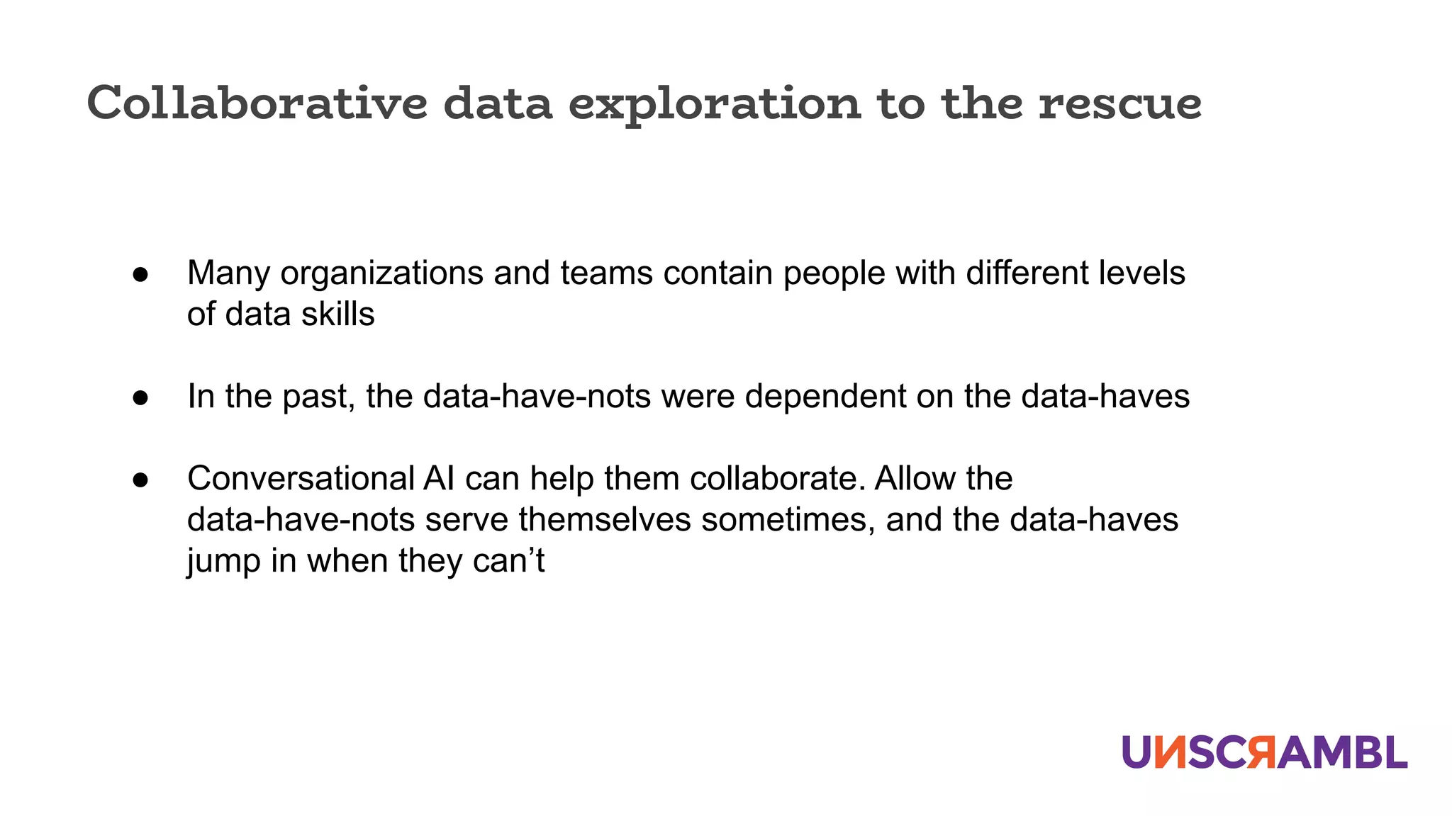 Collaborative data exploration to the rescue
● Many organizations and teams contain people with different levels
of data skills
● In the past, the data-have-nots were dependent on the data-haves
● Conversational AI can help them collaborate. Allow the
data-have-nots serve themselves sometimes, and the data-haves
jump in when they can’t
 