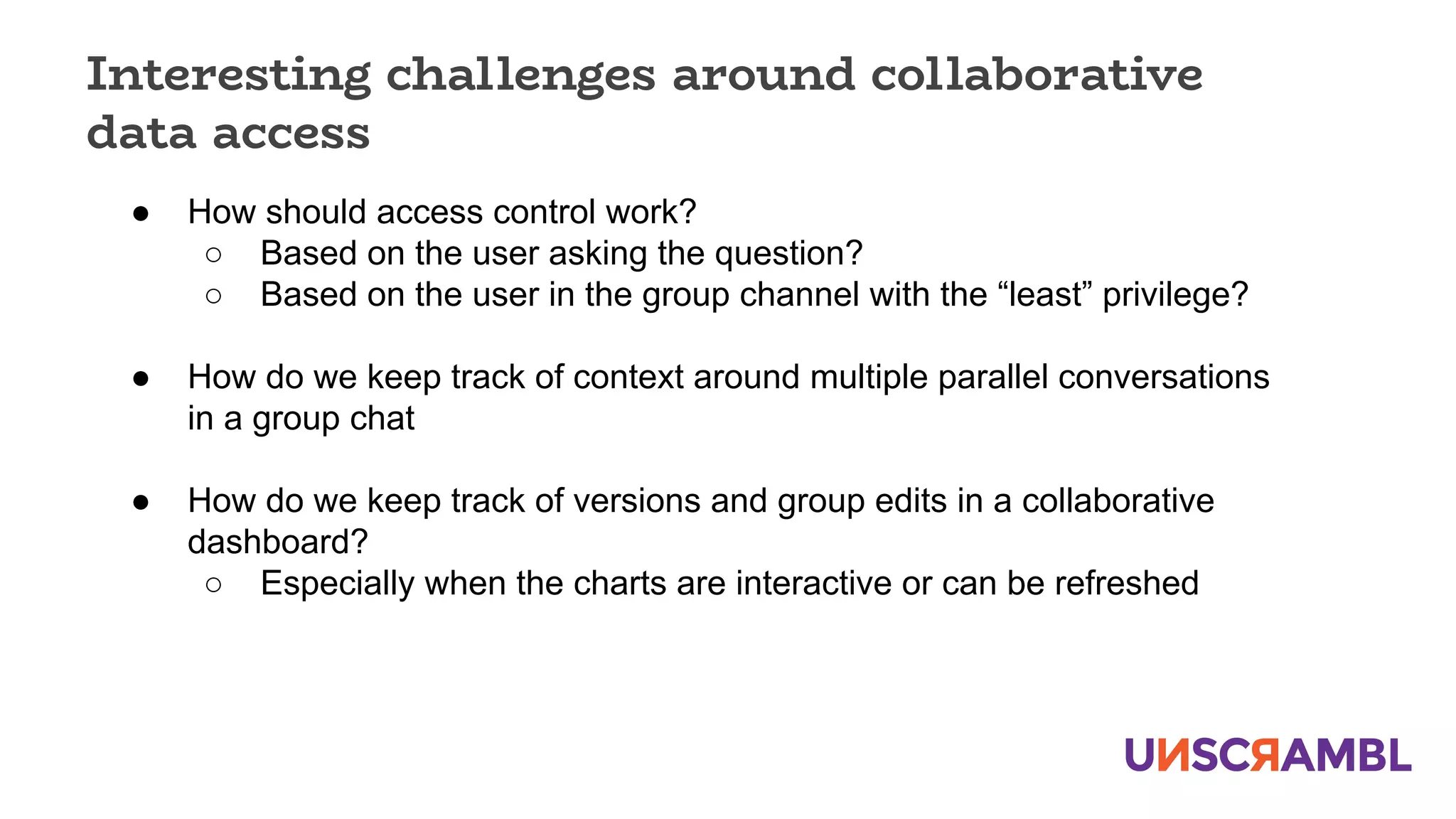 Interesting challenges around collaborative
data access
● How should access control work?
○ Based on the user asking the question?
○ Based on the user in the group channel with the “least” privilege?
● How do we keep track of context around multiple parallel conversations
in a group chat
● How do we keep track of versions and group edits in a collaborative
dashboard?
○ Especially when the charts are interactive or can be refreshed
 