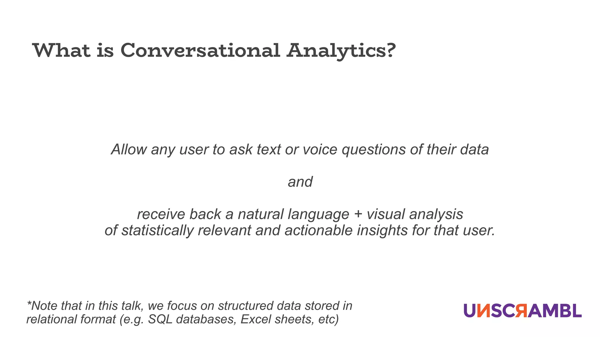 Allow any user to ask text or voice questions of their data
and
receive back a natural language + visual analysis
of statistically relevant and actionable insights for that user.
What is Conversational Analytics?
*Note that in this talk, we focus on structured data stored in
relational format (e.g. SQL databases, Excel sheets, etc)
 