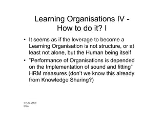 Learning Organisations IV -
             How to do it? I
• It seems as if the leverage to become a
  Learning Organisation is not structure, or at
  least not alone, but the Human being itself
• ”Performance of Organisations is depended
  on the Implementation of sound and fitting”
  HRM measures (don’t we know this already
  from Knowledge Sharing?)



© OK 2005
ULa
 