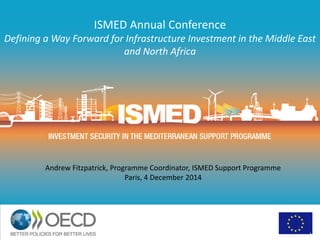 ISMED Annual Conference
Defining a Way Forward for Infrastructure Investment in the Middle East
and North Africa
1
Andrew Fitzpatrick, Programme Coordinator, ISMED Support Programme
Paris, 4 December 2014
 