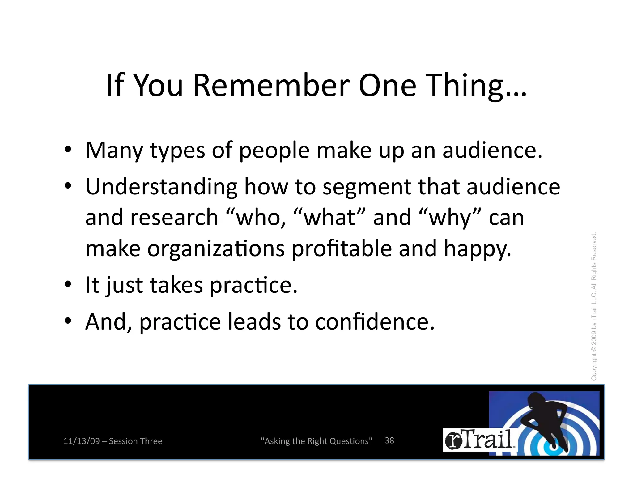 LZ!3.0!'(:(:;(*!?%(!D,$%&x!
•! I)%E!-EK(#!.Z!K(.K1(!:)B(!0K!)%!)02$(%+(e!
•! "%2(*#-)%2$%&!,.A!-.!#(&:(%-!-,)-!)02$(%+(!
   )%2!*(#()*+,!FA,.^!FA,)-H!)%2!FA,EH!+)%!




                                                                 Copyright © 2009 by rTrail LLC. All Rights Reserved.
   :)B(!.*&)%$M)N.%#!K*.b-);1(!)%2!,)KKEe!
•! L-!f0#-!-)B(#!K*)+N+(e!
•! 4%2^!K*)+N+(!1()2#!-.!+.%b2(%+(e!



77X76X=>!Y!5(##$.%!D,*((!   W4#B$%&!-,(!'$&,-!R0(#N.%#W!   6k!
 