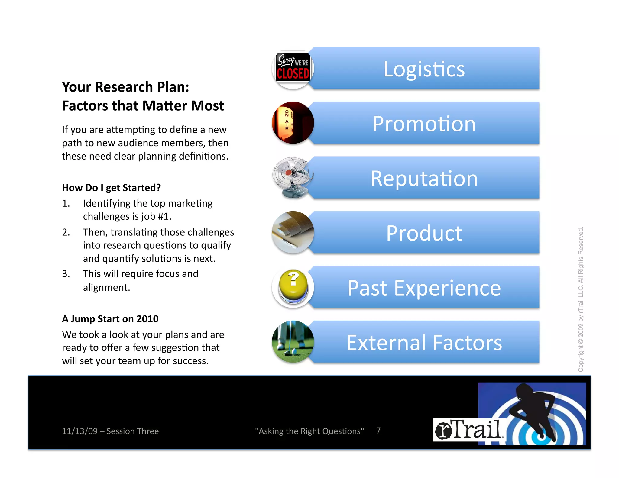 U.&$#N+#!
A/-5'+*"*654)'2?6%0'
E64(/5"'()6('D6F*5'D/"('
LZ!E.0!)*(!)d(:KN%&!-.!2(b%(!)!%(A!                                     T*.:.N.%!
K)-,!-.!%(A!)02$(%+(!:(:;(*#^!-,(%!
-,(#(!%((2!+1()*!K1)%%$%&!2(b%$N.%#e!

G/H'I/'J'&*('@(65(*8K'                                                  '(K0-)N.%!
7e! L2(%NZE$%&!-,(!-.K!:)*B(N%&!
    +,)11(%&(#!$#!f.;!7e!
<e! D,(%^!-*)%#1)N%&!-,.#(!+,)11(%&(#!                                       T*.20+-!




                                                                                        Copyright © 2009 by rTrail LLC. All Rights Reserved.
    $%-.!*(#()*+,!g0(#N.%#!-.!g0)1$ZE!
    )%2!g0)%NZE!#.10N.%#!$#!%(Q-e!!
6e! D,$#!A$11!*(g0$*(!Z.+0#!)%2!
    )1$&%:(%-e!                                                 T)#-!`QK(*$(%+(!
!'L-:7'@(65('/%'MNON!

                                                               `Q-(*%)1!j)+-.*#!
G(!-..B!)!1..B!)-!E.0*!K1)%#!)%2!)*(!
*()2E!-.!.h(*!)!Z(A!#0&&(#N.%!-,)-!
A$11!#(-!E.0*!-():!0K!Z.*!#0++(##e!




77X76X=>!Y!5(##$.%!D,*((!                W4#B$%&!-,(!'$&,-!R0(#N.%#W!   i!
 