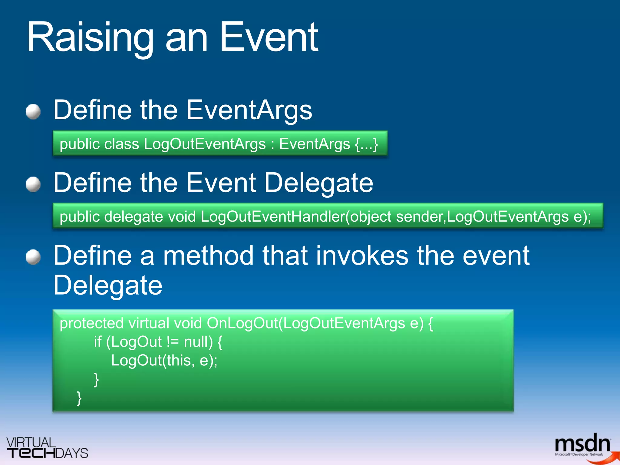 Raising an EventDefine the EventArgsDefine the Event DelegateDefine a method that invokes the event Delegatepublic class LogOutEventArgs : EventArgs {...}public delegate void LogOutEventHandler(object sender,LogOutEventArgs e);protected virtual void OnLogOut(LogOutEventArgs e) {        if (LogOut != null) {LogOut(this, e);        }    }