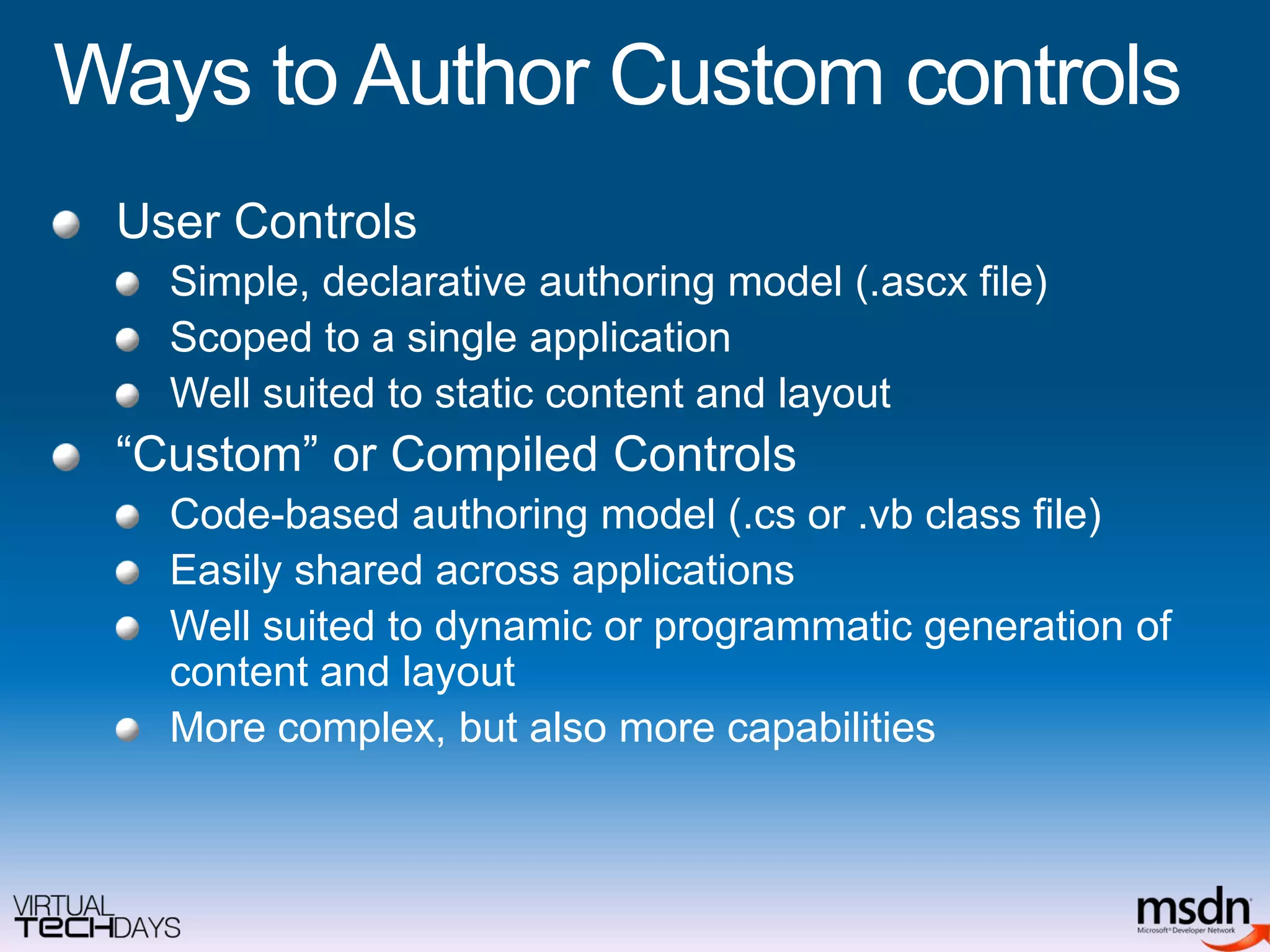 Ways to Author Custom controlsUser ControlsSimple, declarative authoring model (.ascx file)Scoped to a single applicationWell suited to static content and layout“Custom” or Compiled ControlsCode-based authoring model (.cs or .vb class file)Easily shared across applicationsWell suited to dynamic or programmatic generation of content and layoutMore complex, but also more capabilities