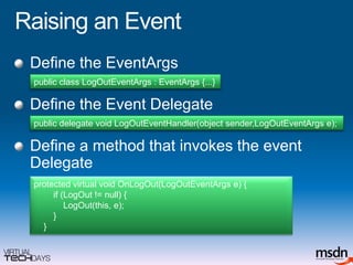 Raising an EventDefine the EventArgsDefine the Event DelegateDefine a method that invokes the event Delegatepublic class LogOutEventArgs : EventArgs {...}public delegate void LogOutEventHandler(object sender,LogOutEventArgs e);protected virtual void OnLogOut(LogOutEventArgs e) {        if (LogOut != null) {LogOut(this, e);        }    }