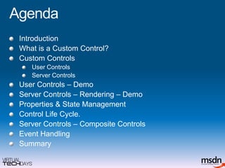 AgendaIntroductionWhat is a Custom Control?Custom Controls User ControlsServer ControlsUser Controls – DemoServer Controls – Rendering – DemoProperties & State ManagementControl Life Cycle.Server Controls – Composite ControlsEvent HandlingSummary