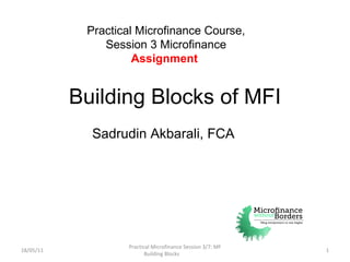 Building Blocks of MFI 18/05/11 Practical Microfinance Session 3/7: MF Building Blocks  Practical Microfinance Course, Session 3 Microfinance  Assignment   Sadrudin Akbarali, FCA 