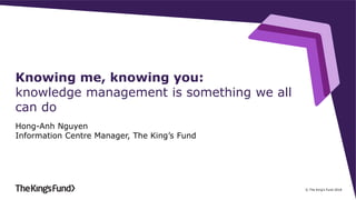 © The King's Fund 2018
Knowing me, knowing you:
knowledge management is something we all
can do
Hong-Anh Nguyen
Information Centre Manager, The King’s Fund
 