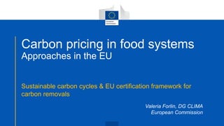 Carbon pricing in food systems
Approaches in the EU
Sustainable carbon cycles & EU certification framework for
carbon removals
Valeria Forlin, DG CLIMA
European Commission
 