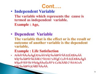 10
Cont….
• Independent Variable
The variable which represents the cause is
termed as independent variable.
Example : Age,
• Dependent Variable
The variable that is the effect or is the result or
outcome of another variable is the dependent
variable.
Example : Life Satisfaction
• AiÀiÁªÀÅzÁzÀgÉÆAzÀÄ¥ÀjªÀvÀðPÀªÀÅE£ÉÆßAzÀÄ
¥ÀjªÀvÀðPÀªÀ£ÀÄßCªÀ®A©¹zÀÝgÉ CxÀªÁ E£ÉÆßAzÀgÀ
¥ÀjuÁªÀÄªÁVPÁt§gÀÄwÛzÀÝ°è CzÀ£ÀÄß CªÀ®A©vÀ
¥ÀjªÀvÀðPÀ J£Àß§ºÀÄzÀÄ.
 
