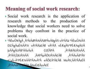  Social work research is the application of
research methods to the production of
knowledge that social workers need to solve
problems they confront in the practice of
social work.
 ªÀÈwÛ¥ÀgÀ ¸ÀªÀiÁdPÁAiÀÄðPÀvÀðgÀÄ vÀªÀÄä ªÀÈwÛAiÀÄ
DZÀgÀuÉAiÀÄ°è vÀªÀÄä£Àß vÁªÀÅ vÉÆqÀV¹PÉÆAqÁUÀ
JzÀÄgÁUÀ§ºÀÄzÁzÀ C£ÉÃPÀ ¸ÀªÁ®ÄUÀ¼ÀÄ,
¸ÀªÀÄ¸ÉåUÀ¼ÀÄ ¸ÀAPÀµÀÖUÀ¼À£Àß ¸ÀªÀÄxÀðªÁV
¤¨sÁ¬Ä¹PÉÆ¼ÀÄîªÀAvÀºÀ eÁÕ£ÀªÀ£Àß MzÀV¸ÀÄªÀÅzÉÃ
¸ÀªÀiÁdPÁAiÀÄð ¸ÀA±ÉÆÃzsÀ£É 4
 