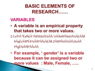 9
BASIC ELEMENTS OF
RESEARCH……
VARIABLES
• A variable is an empirical property
that takes two or more values.
2 CxÀªÁ ºÉaÑ£À ªÀiË®åUÀ¼ÀÄ/ UÀÄt®PÀëtUÀ¼À£ÀÄß
¥ÀqÉzÀÄPÉÆ¼ÀÄîªÀÅzÀ£Àß ZÀ®PÀUÀ¼ÀÄ JAzÀÄ
PÀgÉAiÀÄ§ºÀÄzÀÄ
• For example, ‘ gender’ is a variable
because it can be assigned two or
more values : Male, Female, …..
 