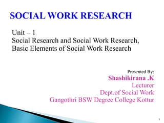 Unit – 1
Social Research and Social Work Research,
Basic Elements of Social Work Research
Presented By:
Shashikirana .K
Lecturer
Dept.of Social Work
Gangothri BSW Degree College Kottur
1
 