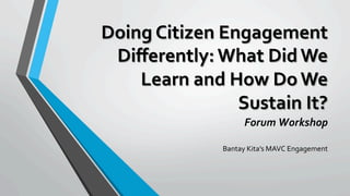 Doing	Citizen	Engagement	
Diﬀerently:	What	Did	We	
Learn	and	How	Do	We	
Sustain	It?	
Forum	Workshop	
	
Bantay	Kita’s	MAVC	Engagement	
 