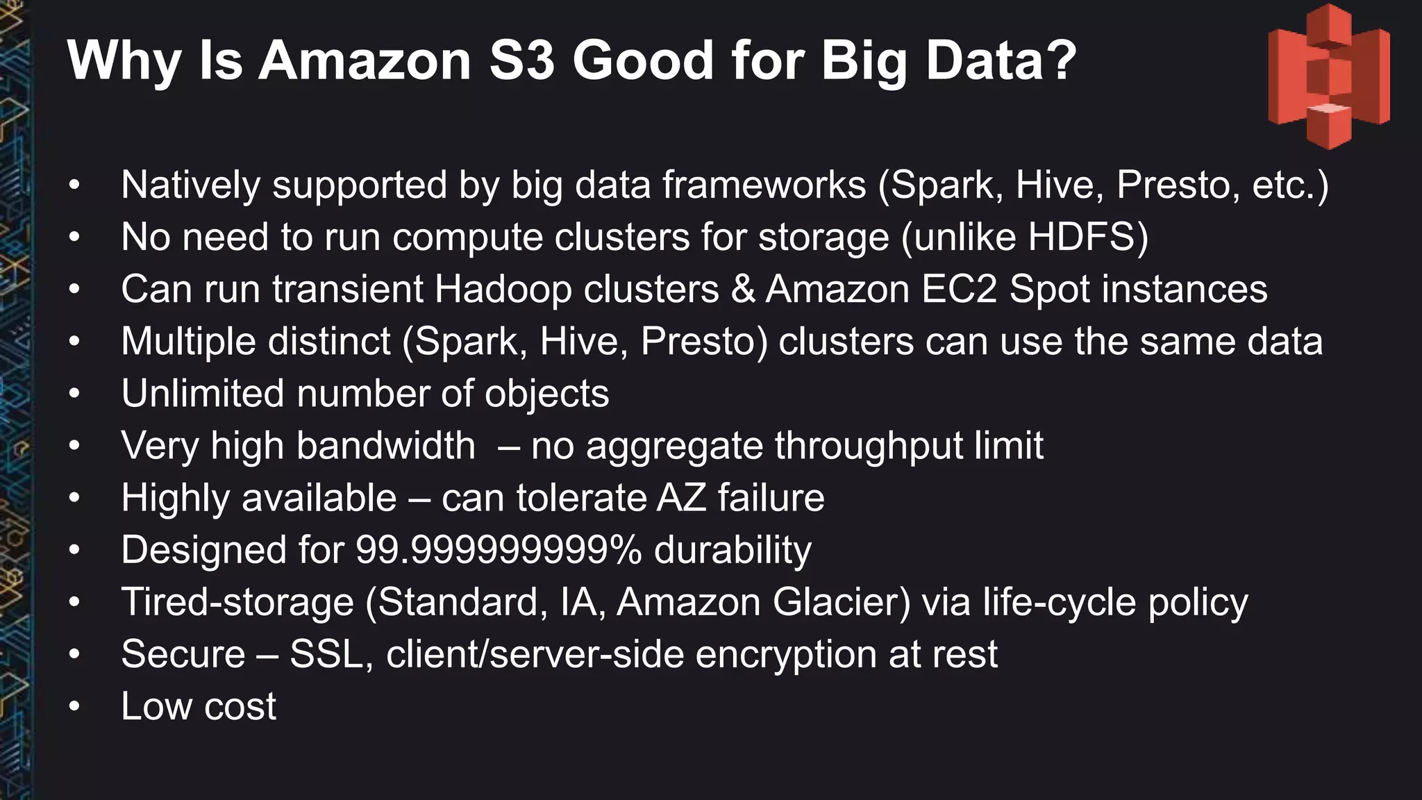 Why Is Amazon S3 Good for Big Data?
• Natively supported by big data frameworks (Spark, Hive, Presto, etc.)
• No need to run compute clusters for storage (unlike HDFS)
• Can run transient Hadoop clusters & Amazon EC2 Spot instances
• Multiple distinct (Spark, Hive, Presto) clusters can use the same data
• Unlimited number of objects
• Very high bandwidth – no aggregate throughput limit
• Highly available – can tolerate AZ failure
• Designed for 99.999999999% durability
• Tired-storage (Standard, IA, Amazon Glacier) via life-cycle policy
• Secure – SSL, client/server-side encryption at rest
• Low cost
 