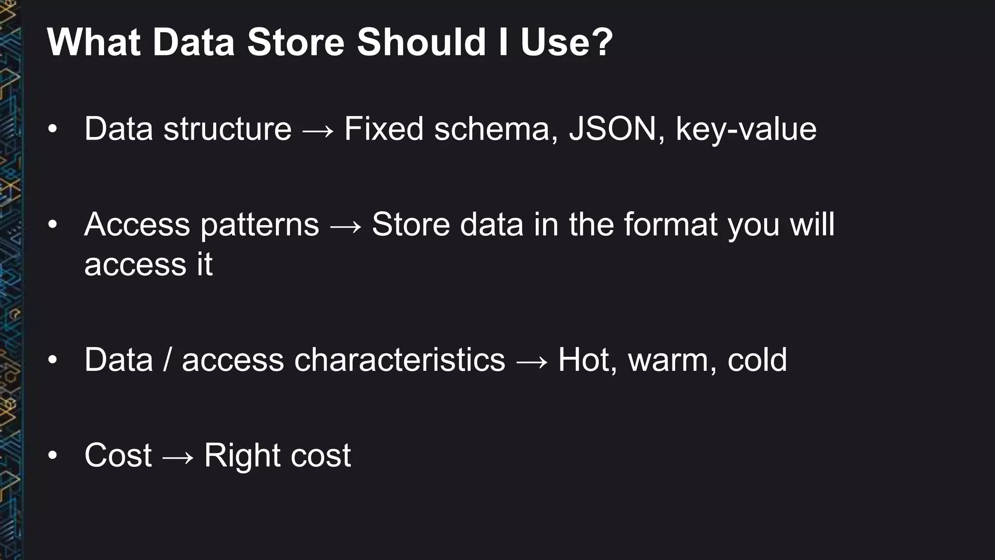 What Data Store Should I Use?
• Data structure → Fixed schema, JSON, key-value
• Access patterns → Store data in the format you will
access it
• Data / access characteristics → Hot, warm, cold
• Cost → Right cost
 