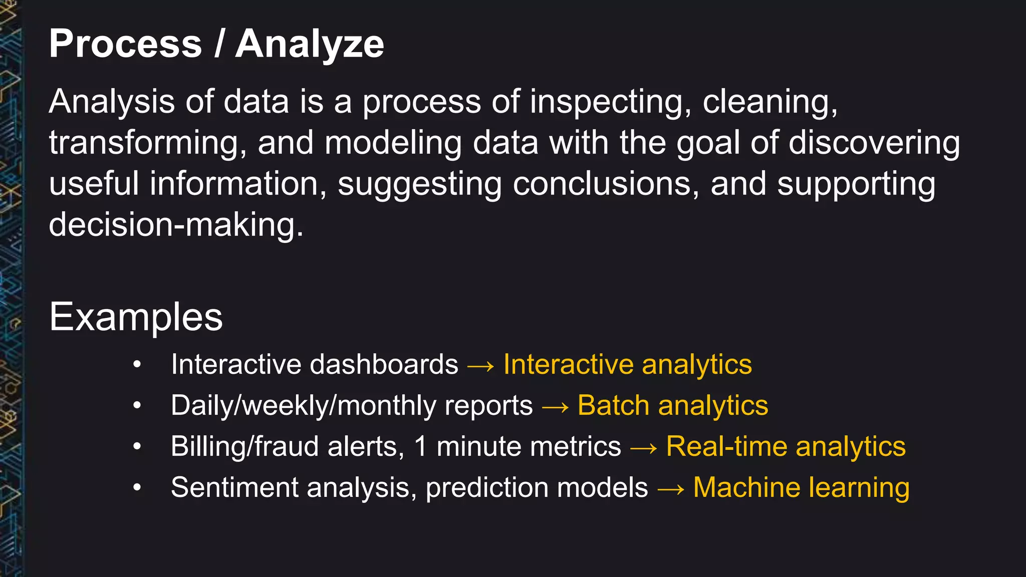 Process / Analyze
Analysis of data is a process of inspecting, cleaning,
transforming, and modeling data with the goal of discovering
useful information, suggesting conclusions, and supporting
decision-making.
Examples
• Interactive dashboards → Interactive analytics
• Daily/weekly/monthly reports → Batch analytics
• Billing/fraud alerts, 1 minute metrics → Real-time analytics
• Sentiment analysis, prediction models → Machine learning
 