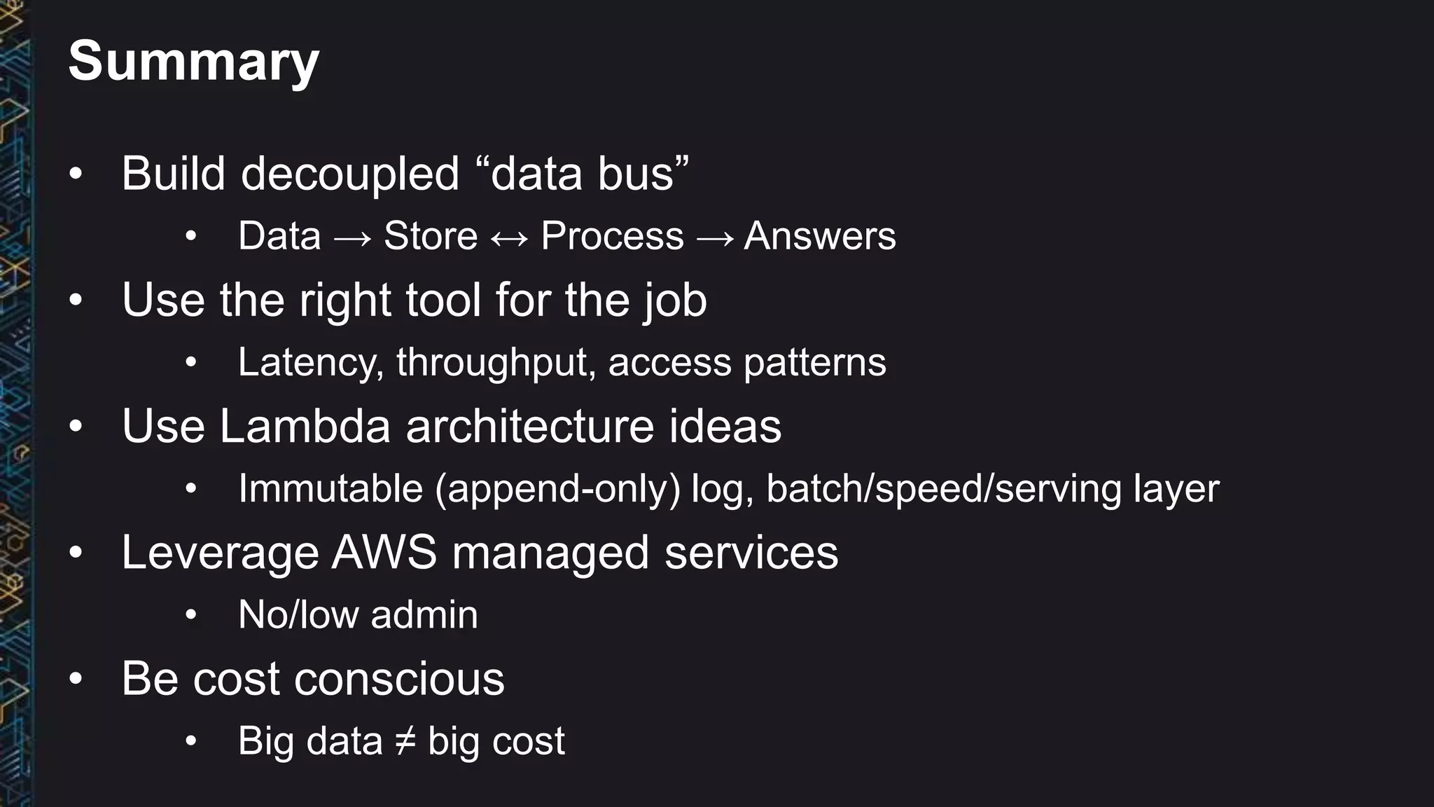 Summary
• Build decoupled “data bus”
• Data → Store ↔ Process → Answers
• Use the right tool for the job
• Latency, throughput, access patterns
• Use Lambda architecture ideas
• Immutable (append-only) log, batch/speed/serving layer
• Leverage AWS managed services
• No/low admin
• Be cost conscious
• Big data ≠ big cost
 