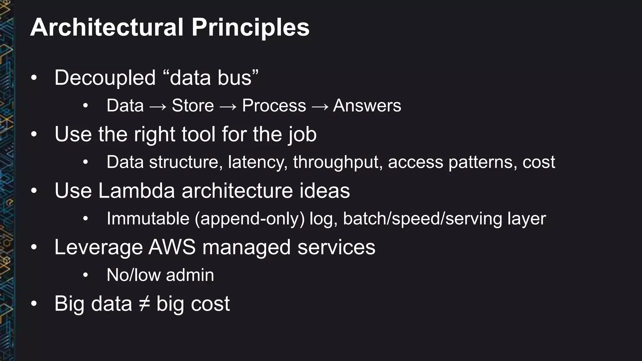 Architectural Principles
• Decoupled “data bus”
• Data → Store → Process → Answers
• Use the right tool for the job
• Data structure, latency, throughput, access patterns, cost
• Use Lambda architecture ideas
• Immutable (append-only) log, batch/speed/serving layer
• Leverage AWS managed services
• No/low admin
• Big data ≠ big cost
 