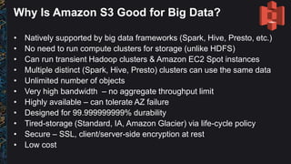Why Is Amazon S3 Good for Big Data?
• Natively supported by big data frameworks (Spark, Hive, Presto, etc.)
• No need to run compute clusters for storage (unlike HDFS)
• Can run transient Hadoop clusters & Amazon EC2 Spot instances
• Multiple distinct (Spark, Hive, Presto) clusters can use the same data
• Unlimited number of objects
• Very high bandwidth – no aggregate throughput limit
• Highly available – can tolerate AZ failure
• Designed for 99.999999999% durability
• Tired-storage (Standard, IA, Amazon Glacier) via life-cycle policy
• Secure – SSL, client/server-side encryption at rest
• Low cost
 