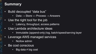 Summary
• Build decoupled “data bus”
• Data → Store ↔ Process → Answers
• Use the right tool for the job
• Latency, throughput, access patterns
• Use Lambda architecture ideas
• Immutable (append-only) log, batch/speed/serving layer
• Leverage AWS managed services
• No/low admin
• Be cost conscious
• Big data ≠ big cost
 