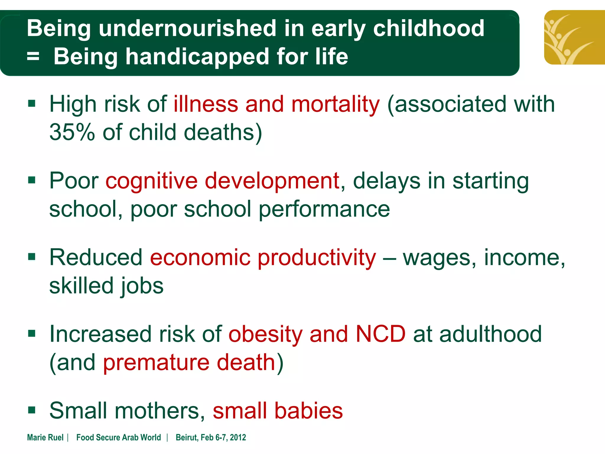 Being undernourished in early childhood
Click to edit Master title style
= Being handicapped for life

 High risk of illness and mortality (associated with
  35% of child deaths)

 Poor cognitive development, delays in starting
  school, poor school performance

 Reduced economic productivity – wages, income,
  skilled jobs

 Increased risk of obesity and NCD at adulthood
  (and premature death)

 Small mothers, small babies
Marie Ruel ︳ Food Secure Arab World ︳ Beirut, Feb 6-7, 2012
 