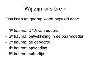 ‘Wij zijn ons brein’
Ons brein en gedrag wordt bepaald door:

-    1e trauma: DNA van ouders
-    2e trauma: ontwikkeling in de baarmoeder
-    3e trauma: de geboorte
-    4e trauma: opvoeding
-    5e trauma: pubertijd
 