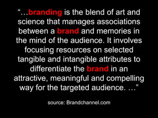 “…branding is the blend of art and
 science that manages associations
 between a brand and memories in
the mind of the audience. It involves
    focusing resources on selected
 tangible and intangible attributes to
      differentiate the brand in an
attractive, meaningful and compelling
  way for the targeted audience. …”
         source: Brandchannel.com
 