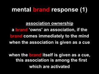 mental brand response (1)

       association ownership
 a brand ‘owns’ an association, if the
brand comes immediately to the mind
when the association is given as a cue

when the brand itself is given as a cue,
  this association is among the first
         which are activated
 