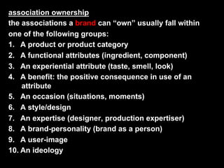 association ownership
the associations a brand can “own” usually fall within
one of the following groups:
1.  A product or product category
2.  A functional attributes (ingredient, component)
3.  An experiential attribute (taste, smell, look)
4.  A benefit: the positive consequence in use of an
     attribute
5.  An occasion (situations, moments)
6.  A style/design
7.  An expertise (designer, production expertiser)
8.  A brand-personality (brand as a person)
9.  A user-image
10.  An ideology
 
