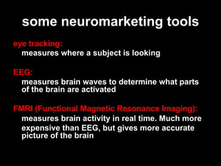 some neuromarketing tools
eye tracking:
  measures where a subject is looking

EEG:
  measures brain waves to determine what parts
  of the brain are activated

FMRI (Functional Magnetic Resonance Imaging):
  measures brain activity in real time. Much more
  expensive than EEG, but gives more accurate
  picture of the brain
 