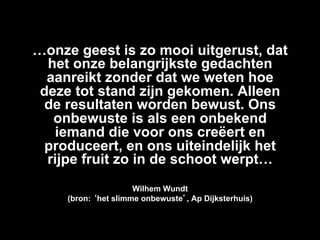 …onze geest is zo mooi uitgerust, dat
  het onze belangrijkste gedachten
  aanreikt zonder dat we weten hoe
 deze tot stand zijn gekomen. Alleen
  de resultaten worden bewust. Ons
   onbewuste is als een onbekend
   iemand die voor ons creëert en
  produceert, en ons uiteindelijk het
  rijpe fruit zo in de schoot werpt…
                      Wilhem Wundt
     (bron: ‘het slimme onbewuste’, Ap Dijksterhuis)
 