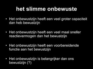 het slimme onbewuste
•  Het onbewustzijn heeft een veel groter capaciteit
   dan heb bewustzijn

•  Het onbewustzijn heeft een veel maal sneller
   reactievermogen dan het bewustzijn

•  Het onbewustzijn heeft een voorbereidende
   functie aan het bewustzijn

•  Het onbewustzijn is belangrijker dan ons
   bewustzijn (?)
 