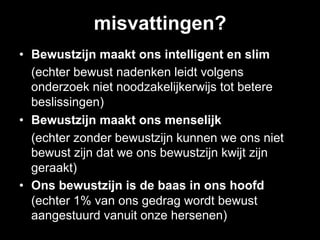 misvattingen?
•  Bewustzijn maakt ons intelligent en slim
   (echter bewust nadenken leidt volgens
   onderzoek niet noodzakelijkerwijs tot betere
   beslissingen)
•  Bewustzijn maakt ons menselijk
   (echter zonder bewustzijn kunnen we ons niet
   bewust zijn dat we ons bewustzijn kwijt zijn
   geraakt)
•  Ons bewustzijn is de baas in ons hoofd
   (echter 1% van ons gedrag wordt bewust
   aangestuurd vanuit onze hersenen)
 