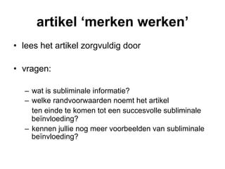 artikel ‘merken werken’
•  lees het artikel zorgvuldig door

•  vragen:

   –  wat is subliminale informatie?
   –  welke randvoorwaarden noemt het artikel
      ten einde te komen tot een succesvolle subliminale
      beïnvloeding?
   –  kennen jullie nog meer voorbeelden van subliminale
      beïnvloeding?
 