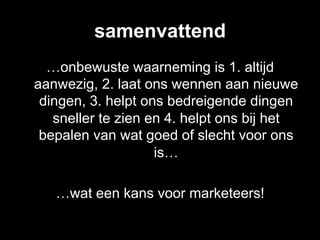 samenvattend
  …onbewuste waarneming is 1. altijd
aanwezig, 2. laat ons wennen aan nieuwe
 dingen, 3. helpt ons bedreigende dingen
   sneller te zien en 4. helpt ons bij het
 bepalen van wat goed of slecht voor ons
                    is…

   …wat een kans voor marketeers!
 